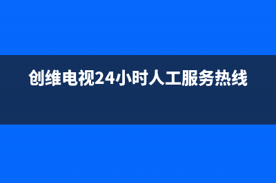 创维电视24小时服务热线已更新(2023更新)售后24小时厂家客服电话(创维电视24小时人工服务热线)