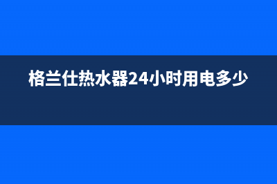 格兰仕热水器24小时人工服务电话/全国统一厂家24小时上门维修2023已更新(2023更新)(格兰仕热水器24小时用电多少度)