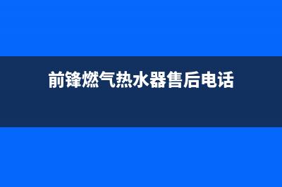 前锋热水器售后服务维修电话/售后服务网点热线(2022更新)(前锋燃气热水器售后电话)