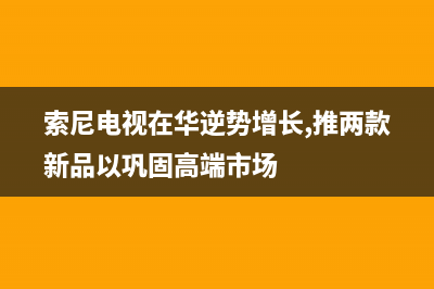 索尼电视全国范围热线电话2022已更新(2022更新)售后服务24小时网点400(索尼电视在华逆势增长,推两款新品以巩固高端市场)