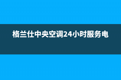 格兰仕中央空调售后服务VIP专线/售后服务24小时网点电话(2023更新)(格兰仕中央空调24小时服务电话)