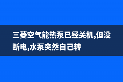 三菱空气能热泵售后400在线咨询2023已更新(2023更新)(三菱空气能热泵已经关机,但没断电,水泵突然自己转)