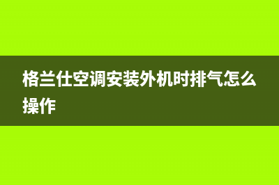 格兰仕空调安装电话24小时人工电话/售后服务网点客服电话(2023更新)(格兰仕空调安装外机时排气怎么操作)