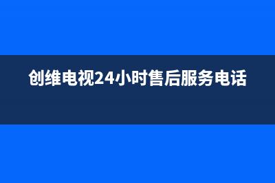 创维电视24小时人工服务(2022更新)售后400官网电话(创维电视24小时售后服务电话)