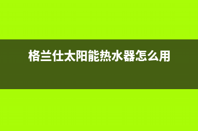 格兰仕太阳能热水器售后服务电话/重庆售后服务电话已更新(2022更新)(格兰仕太阳能热水器怎么用)