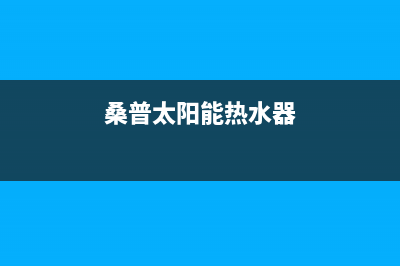 桑普太阳能热水器售后服务电话/售后维修电话(2022更新)(桑普太阳能热水器)