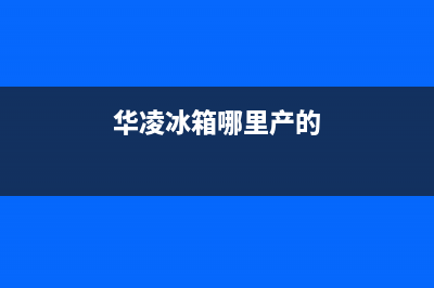 华凌冰箱全国统一服务热线|售后服务网点受理(2023更新)(华凌冰箱哪里产的)