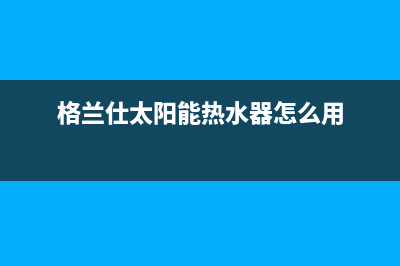 格兰仕太阳能热水器售后服务电话/维修售后服务长沙已更新(2023更新)(格兰仕太阳能热水器怎么用)