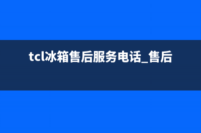 TCL冰箱售后服务维修电话|售后服务网点(2023更新)(tcl冰箱售后服务电话 售后维修)