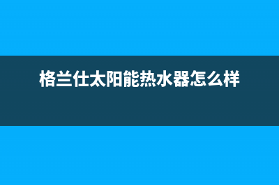 格兰仕太阳能热水器售后服务电话/售后服务电话查询2023已更新(2023更新)(格兰仕太阳能热水器怎么样)