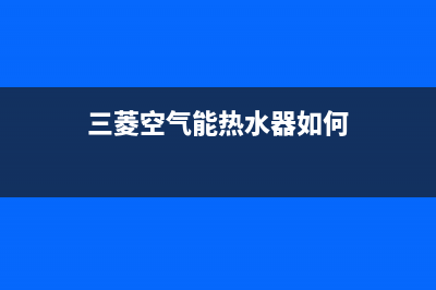 三菱空气能热水器售后服务网点预约电话2022已更新(2022更新)(三菱空气能热水器如何)