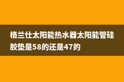 格兰仕太阳能热水器售后服务电话/清洗服务电话2022已更新(2022更新)(格兰仕太阳能热水器太阳能管硅胶垫是58的还是47的)