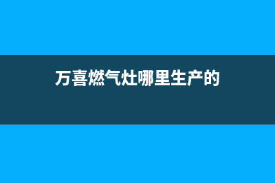 万喜燃气灶全国售后服务中心/售后服务网点客服电话(2023更新)(万喜燃气灶哪里生产的)