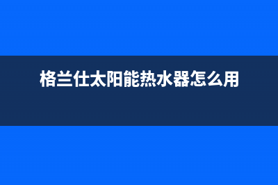 格兰仕太阳能热水器售后服务电话/24小时人工服务电话已更新(2023更新)(格兰仕太阳能热水器怎么用)