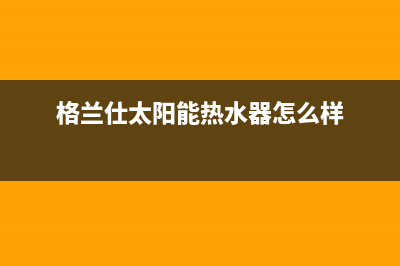 格兰仕太阳能热水器售后服务电话/人工服务电话2023已更新(2023更新)(格兰仕太阳能热水器怎么样)