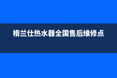 格兰仕热水器全国24小时服务电话号码/售后服务网点热线已更新(2022更新)(格兰仕热水器全国售后维修点)