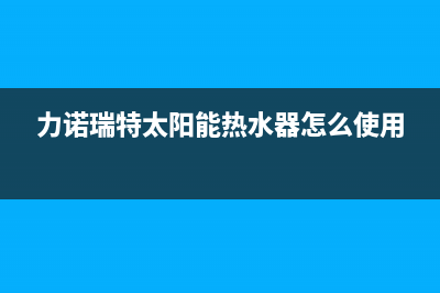 力诺瑞特太阳能售后服务电话/厂家电话已更新(2023更新)(力诺瑞特太阳能热水器怎么使用)