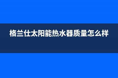 格兰仕太阳能热水器售后服务电话/维修服务电话2023已更新(2023更新)(格兰仕太阳能热水器质量怎么样)