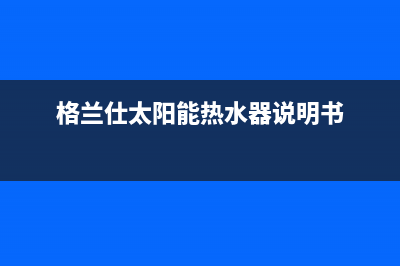 格兰仕太阳能热水器售后服务电话/维修服务电话已更新(2023更新)(格兰仕太阳能热水器说明书)