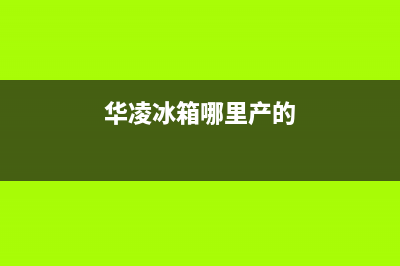 华凌冰箱全国统一服务热线|售后服务人工电话(2022更新)(华凌冰箱哪里产的)