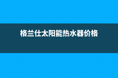 格兰仕太阳能热水器售后服务电话/全国服务热线2022已更新(2022更新)(格兰仕太阳能热水器价格)