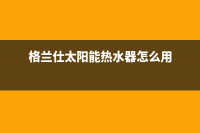 格兰仕太阳能热水器售后服务电话/全国服务电话已更新(2023更新)(格兰仕太阳能热水器怎么用)