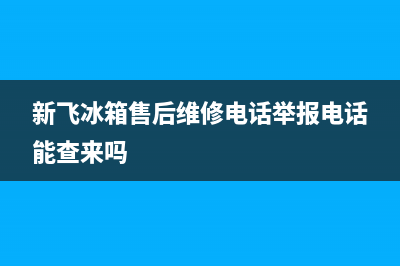 新飞冰箱售后维修电话号码|全国统一客服咨询电话(2023更新)(新飞冰箱售后维修电话举报电话能查来吗)