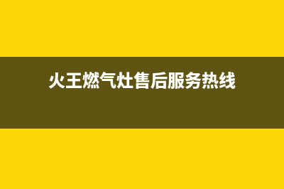 火王燃气灶售后维修电话/全国统一厂家24h客户400服务(2023更新)(火王燃气灶售后服务热线)