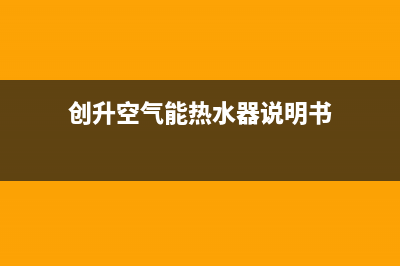 创昇空气能热水器售后服务网点客服电话(2022更新)(创升空气能热水器说明书)