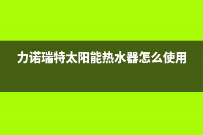 力诺瑞特太阳能售后服务电话/厂家电话2022已更新(2022更新)(力诺瑞特太阳能热水器怎么使用)