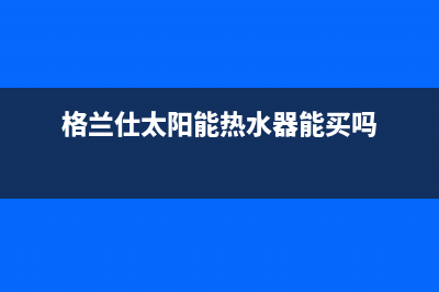 格兰仕太阳能热水器售后服务电话/客服电话24已更新(2023更新)(格兰仕太阳能热水器能买吗)