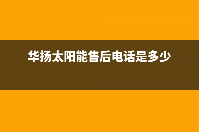 华扬太阳能售后服务热线/维修点电话已更新(2023更新)(华扬太阳能售后电话是多少)