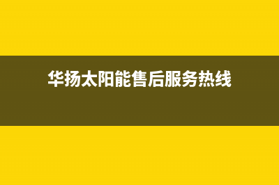 华扬太阳能售后服务热线/售后服务维修电话已更新(2023更新)(华扬太阳能售后服务热线)