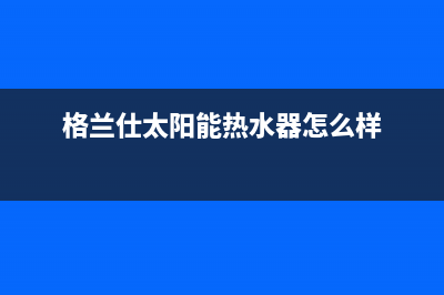 格兰仕太阳能热水器售后服务电话/客服电话24(2022更新)(格兰仕太阳能热水器怎么样)