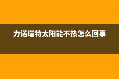 力诺瑞特太阳能售后服务电话/客服电话(2023更新)(力诺瑞特太阳能不热怎么回事)