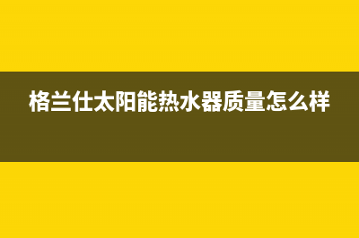 格兰仕太阳能热水器售后服务电话/全国售后电话2023已更新(2023更新)(格兰仕太阳能热水器质量怎么样)