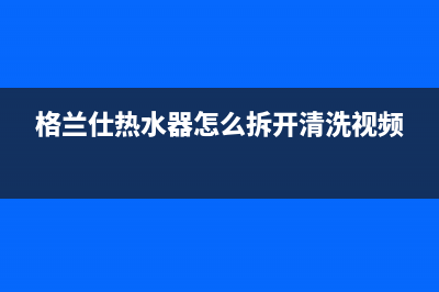 格兰仕热水器24小时人工服务电话2023已更新(2023更新)(格兰仕热水器怎么拆开清洗视频)