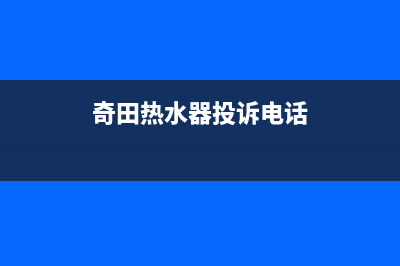 奇田热水器售后服务电话(2022更新)(奇田热水器投诉电话)