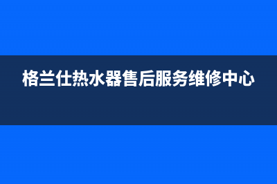 格兰仕热水器售后维修电话号码(格兰仕热水器售后服务维修中心)