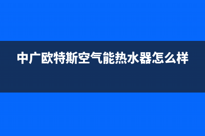 中广欧特斯空气能厂家统一服务网点电话(中广欧特斯空气能热水器怎么样)