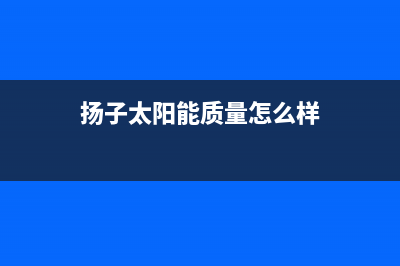 扬子太阳能厂家服务网点售后客服电话已更新(扬子太阳能质量怎么样)