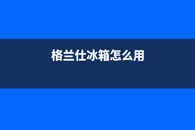 利勃格兰仕冰箱维修售后电话号码(格兰仕冰箱怎么用)