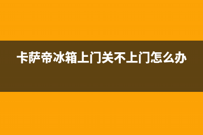 卡萨帝冰箱上门服务标准(卡萨帝冰箱上门关不上门怎么办)