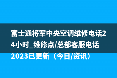 富士通将军中央空调维修电话24小时 维修点/总部客服电话2023已更新（今日/资讯）