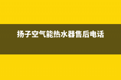 扬子空气能热水器厂家统一客服联系方式(扬子空气能热水器售后电话)