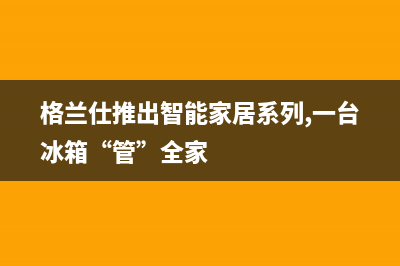 利勃格兰仕冰箱上门服务电话号码(格兰仕推出智能家居系列,一台冰箱“管”全家)