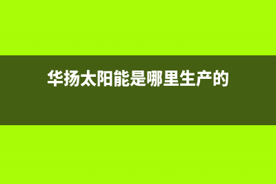 华扬太阳能厂家服务网点查询全国统一客户服务热线4002023已更新(今日(华扬太阳能是哪里生产的)