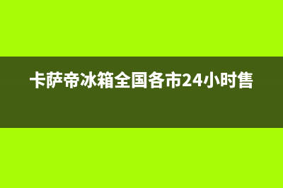 卡萨帝冰箱全国售后服务(卡萨帝冰箱全国各市24小时售后)