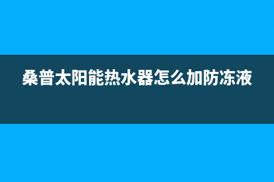 桑普太阳能热水器24小时服务电话统一24小时人工客服热线已更新(桑普太阳能热水器怎么加防冻液)