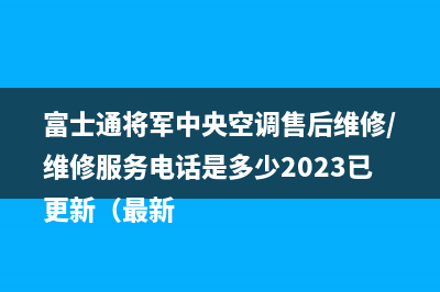 富士通将军中央空调售后维修/维修服务电话是多少2023已更新（最新